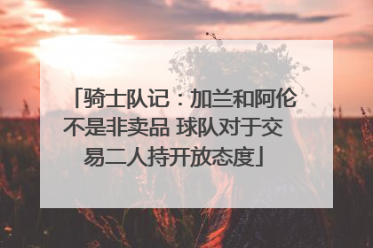 骑士队记：加兰和阿伦不是非卖品 球队对于交易二人持开放态度