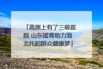 高原上有了三级医院 山东援青助力海北托起群众健康梦
