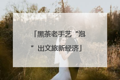 黑茶老手艺“泡”出文旅新经济