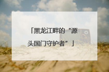 黑龙江畔的“源头国门守护者”