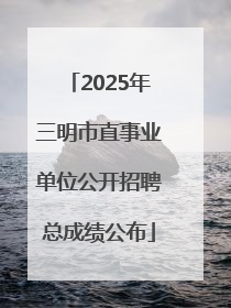 2025年三明市直事业单位公开招聘总成绩公布