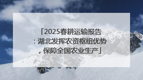 2025春耕运输报告：湖北发挥农资枢纽优势，保障全国农业生产