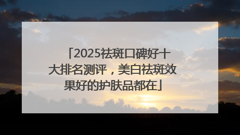 2025祛斑口碑好十大排名测评，美白祛斑效果好的护肤品都在