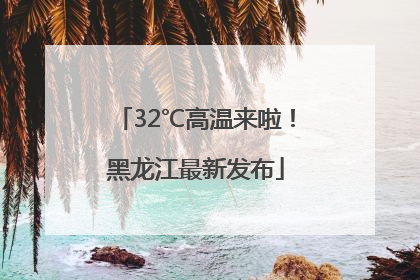 32℃高温来啦！黑龙江最新发布