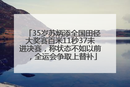 35岁苏炳添全国田径大奖赛百米11秒37未进决赛，称状态不如以前，全运会争取上替补