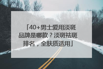 40+男士爱用淡斑品牌是哪款？淡斑祛斑排名，全肤质适用