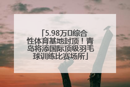 5.98万㎡综合性体育基地封顶！青岛将添国际顶级羽毛球训练比赛场所