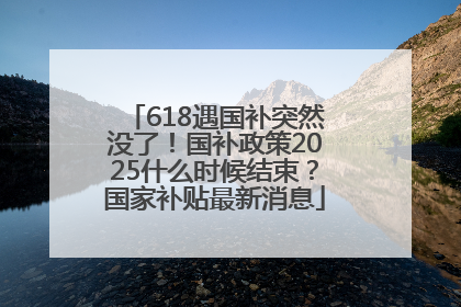 618遇国补突然没了！国补政策2025什么时候结束？国家补贴最新消息